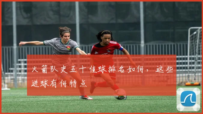 火箭队史五十佳球排名如何,这些进球有何特点