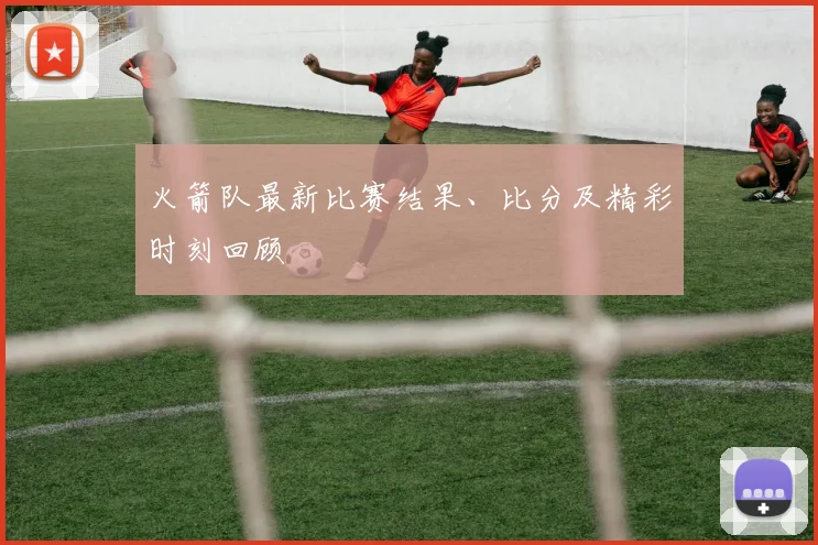 火箭队最新比赛结果、比分及精彩时刻回顾