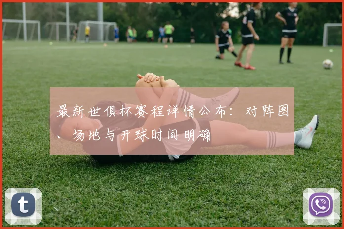 最新世俱杯赛程详情公布：对阵图、场地与开球时间明确