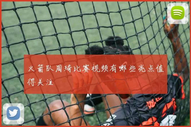 火箭队周琦比赛视频有哪些亮点值得关注