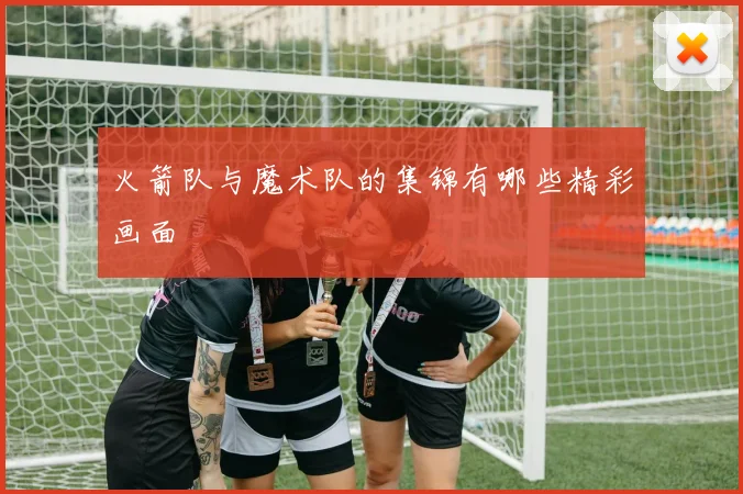 火箭队与魔术队的集锦有哪些精彩画面