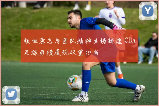 铁血意志与团队精神共铸辉煌 CBA足球劳模展现双重担当